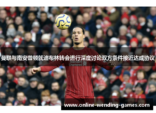 曼联与南安普顿就迪布林转会进行深度讨论双方条件接近达成协议