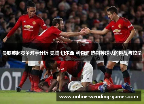 曼联英超竞争对手分析 曼城 切尔西 利物浦 热刺等球队的挑战与较量