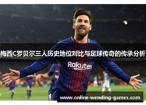 梅西C罗贝尔三人历史地位对比与足球传奇的传承分析