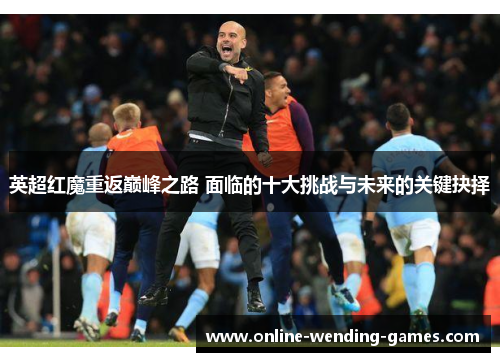 英超红魔重返巅峰之路 面临的十大挑战与未来的关键抉择