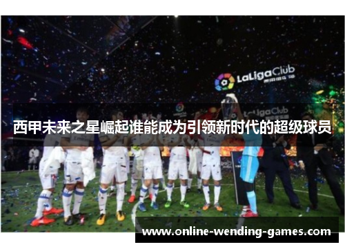 西甲未来之星崛起谁能成为引领新时代的超级球员