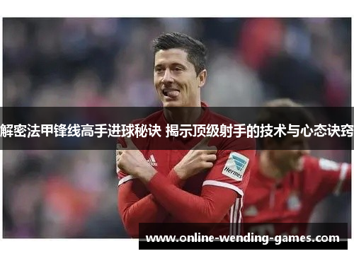 解密法甲锋线高手进球秘诀 揭示顶级射手的技术与心态诀窍