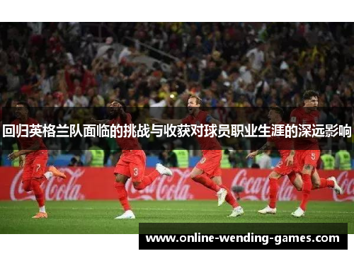 回归英格兰队面临的挑战与收获对球员职业生涯的深远影响