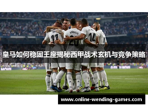 皇马如何稳固王座揭秘西甲战术玄机与竞争策略
