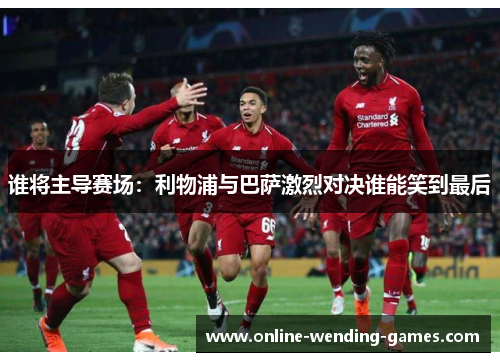 谁将主导赛场：利物浦与巴萨激烈对决谁能笑到最后