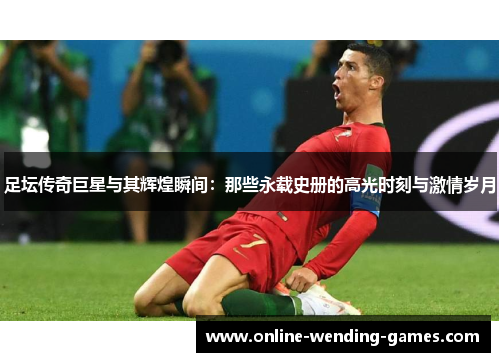 足坛传奇巨星与其辉煌瞬间：那些永载史册的高光时刻与激情岁月