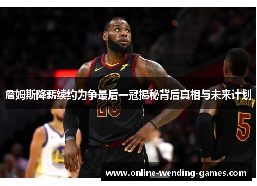 詹姆斯降薪续约为争最后一冠揭秘背后真相与未来计划
