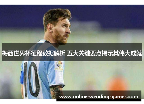 梅西世界杯征程数据解析 五大关键要点揭示其伟大成就