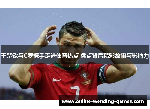 王楚钦与C罗携手走进体育热点 盘点背后精彩故事与影响力