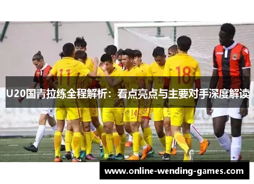 U20国青拉练全程解析：看点亮点与主要对手深度解读