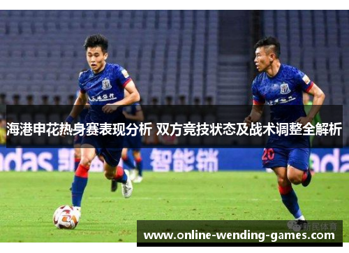 海港申花热身赛表现分析 双方竞技状态及战术调整全解析