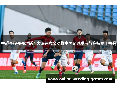 中超赛程强强对话五大深远意义助推中国足球发展与竞技水平提升