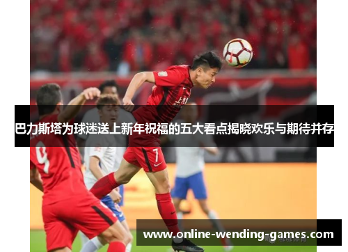 巴力斯塔为球迷送上新年祝福的五大看点揭晓欢乐与期待并存