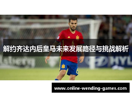 解约齐达内后皇马未来发展路径与挑战解析