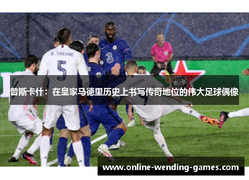 普斯卡什：在皇家马德里历史上书写传奇地位的伟大足球偶像