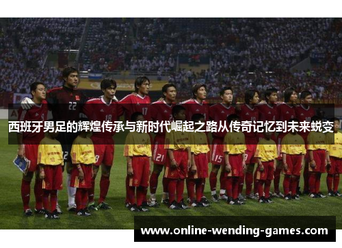 西班牙男足的辉煌传承与新时代崛起之路从传奇记忆到未来蜕变
