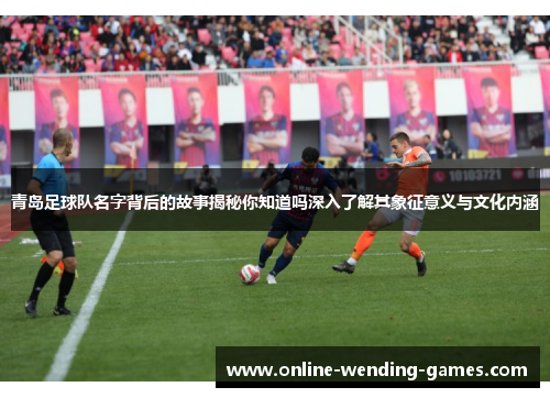 青岛足球队名字背后的故事揭秘你知道吗深入了解其象征意义与文化内涵