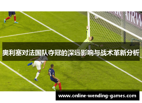 奥利塞对法国队夺冠的深远影响与战术革新分析