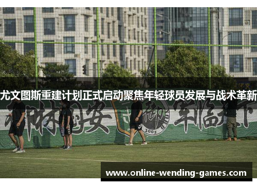 尤文图斯重建计划正式启动聚焦年轻球员发展与战术革新