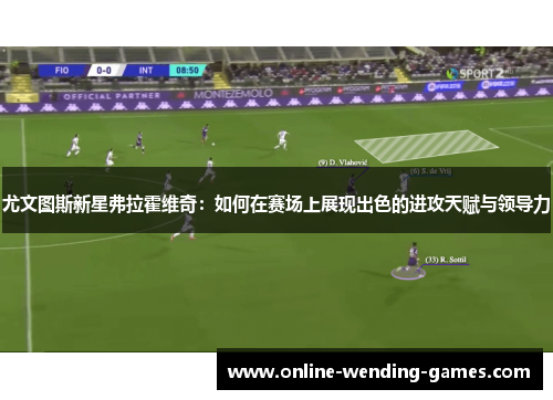 尤文图斯新星弗拉霍维奇：如何在赛场上展现出色的进攻天赋与领导力