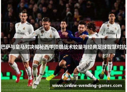 巴萨与皇马对决揭秘西甲顶级战术较量与经典足球智慧对抗