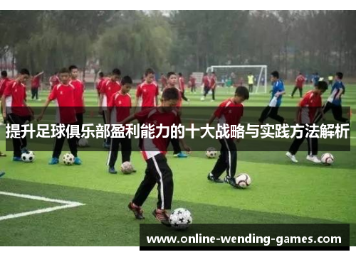 提升足球俱乐部盈利能力的十大战略与实践方法解析