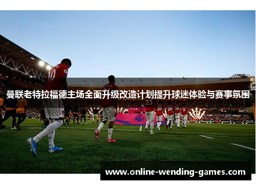 曼联老特拉福德主场全面升级改造计划提升球迷体验与赛事氛围 曼联老特拉福德主场全面升级改造计划提升球迷体验与赛事氛围