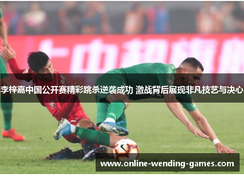 李梓嘉中国公开赛精彩跳杀逆袭成功 激战背后展现非凡技艺与决心