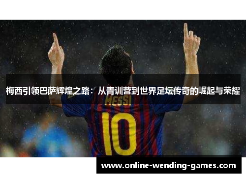 梅西引领巴萨辉煌之路：从青训营到世界足坛传奇的崛起与荣耀