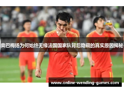 奥巴梅扬为何始终无缘法国国家队背后隐藏的真实原因揭秘 奥巴梅扬为何始终无缘法国国家队背后隐藏的真实原因揭秘