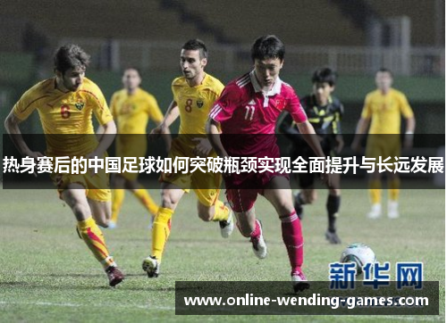 热身赛后的中国足球如何突破瓶颈实现全面提升与长远发展