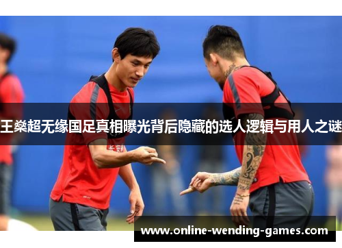王燊超无缘国足真相曝光背后隐藏的选人逻辑与用人之谜