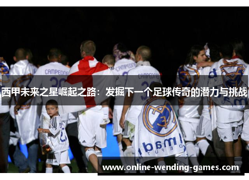 西甲未来之星崛起之路：发掘下一个足球传奇的潜力与挑战