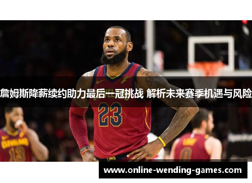 詹姆斯降薪续约助力最后一冠挑战 解析未来赛季机遇与风险