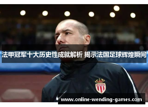 法甲冠军十大历史性成就解析 揭示法国足球辉煌瞬间