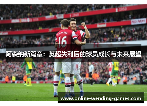 阿森纳新篇章:英超失利后的球员成长与未来展望 阿森纳新篇章:英超失利后的球员成长与未来展望