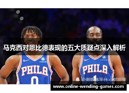 马克西对恩比德表现的五大质疑点深入解析 马克西对恩比德表现的五大质疑点深入解析