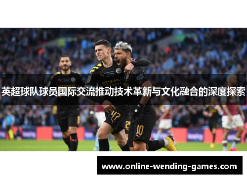 英超球队球员国际交流推动技术革新与文化融合的深度探索