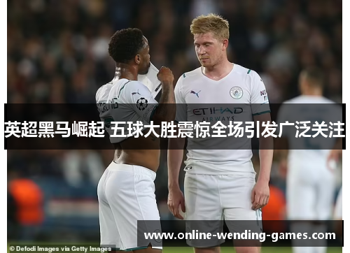 英超黑马崛起 五球大胜震惊全场引发广泛关注