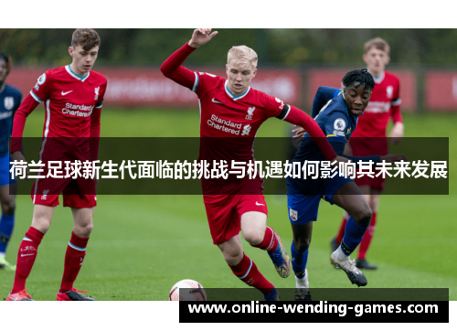 荷兰足球新生代面临的挑战与机遇如何影响其未来发展
