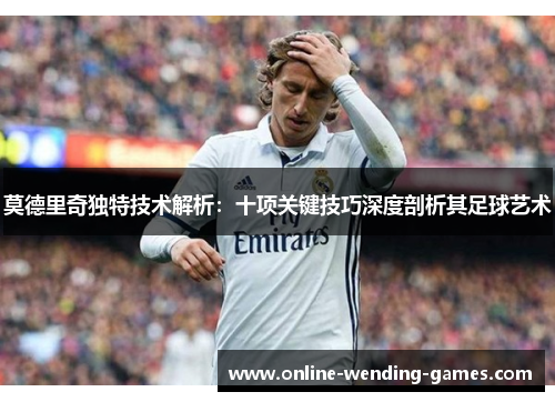 莫德里奇独特技术解析：十项关键技巧深度剖析其足球艺术