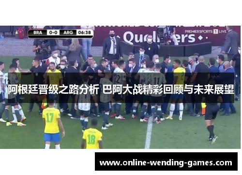 阿根廷晋级之路分析 巴阿大战精彩回顾与未来展望