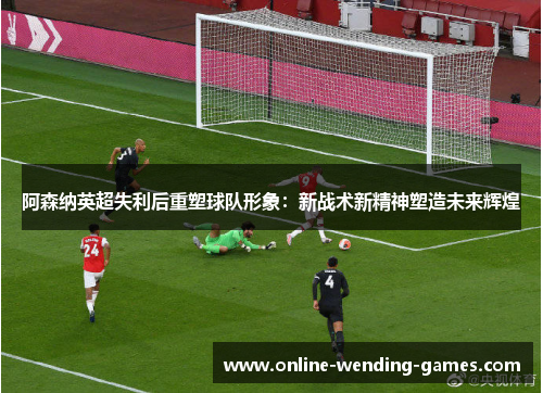 阿森纳英超失利后重塑球队形象：新战术新精神塑造未来辉煌