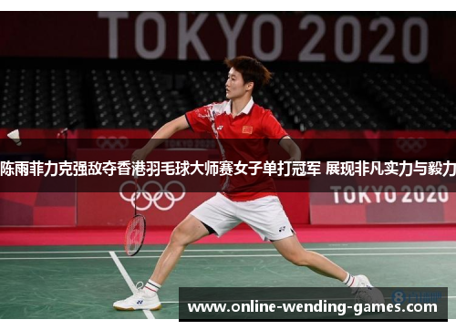 陈雨菲力克强敌夺香港羽毛球大师赛女子单打冠军 展现非凡实力与毅力