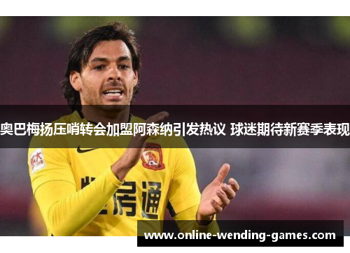 奥巴梅扬压哨转会加盟阿森纳引发热议 球迷期待新赛季表现