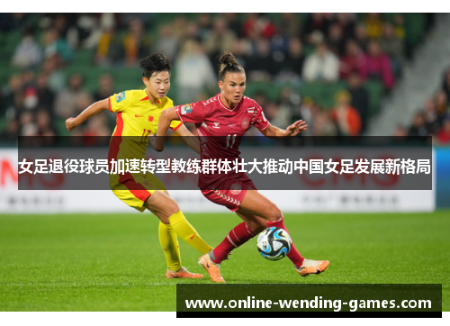 女足退役球员加速转型教练群体壮大推动中国女足发展新格局